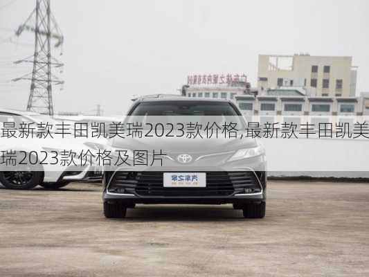 最新款丰田凯美瑞2023款价格,最新款丰田凯美瑞2023款价格及图片